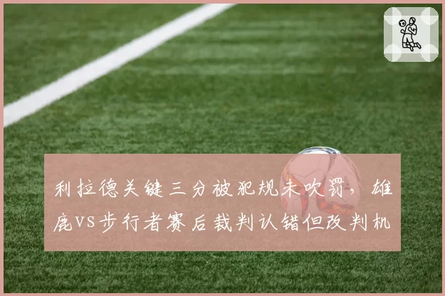 利拉德关键三分被犯规未吹罚,雄鹿vs步行者赛后裁判认错但改判机制对比网球