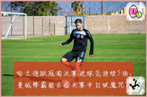 哈兰德欧冠淘汰赛进球荒持续5场，曼城锋霸能否在决赛中打破魔咒？