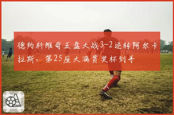 德约科维奇五盘大战3-2逆转阿尔卡拉斯，第25座大满贯奖杯到手