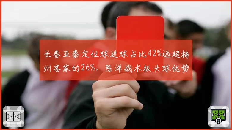 长春亚泰定位球进球占比42%远超梅州客家的26%,陈洋战术板头球优势碾压运动战短板