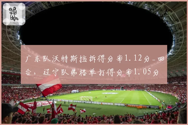 广东队沃特斯挡拆得分率1.12分_回合，辽宁队弗格单打得分率1.05分，小外援风格对比