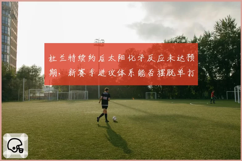 杜兰特续约后太阳化学反应未达预期,新赛季进攻体系能否摆脱单打依赖?
