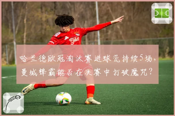 哈兰德欧冠淘汰赛进球荒持续5场，曼城锋霸能否在决赛中打破魔咒？