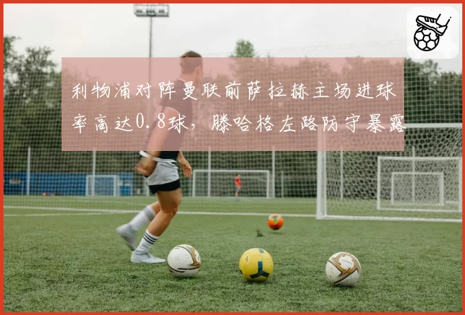 利物浦对阵曼联前萨拉赫主场进球率高达0.8球，滕哈格左路防守暴露漏洞