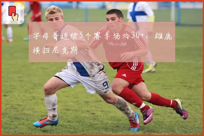 字母哥连续5个赛季场均30+,雄鹿横扫尼克斯