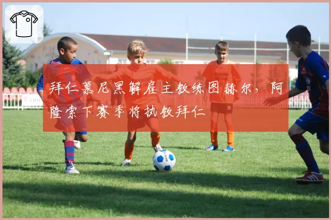 拜仁慕尼黑解雇主教练图赫尔，阿隆索下赛季将执教拜仁