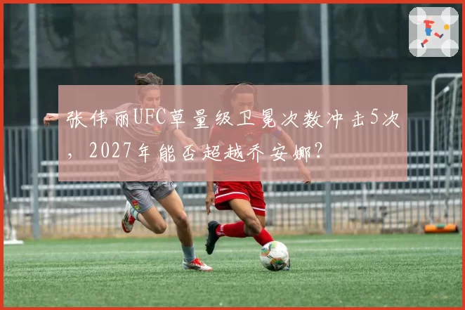 张伟丽UFC草量级卫冕次数冲击5次,2027年能否超越乔安娜?