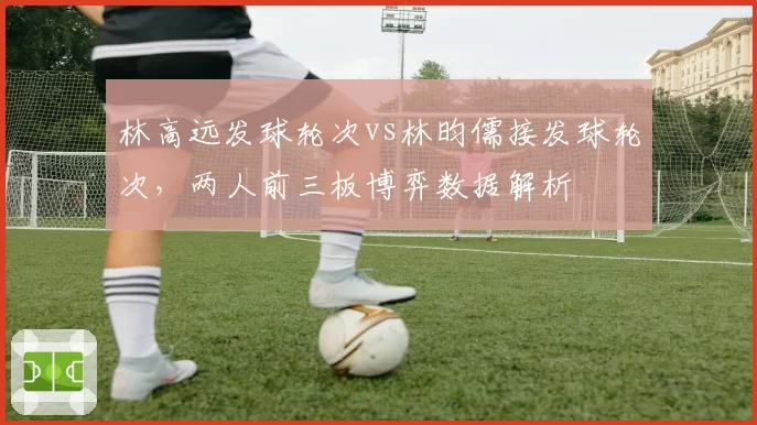 林高远发球轮次vs林昀儒接发球轮次,两人前三板博弈数据解析