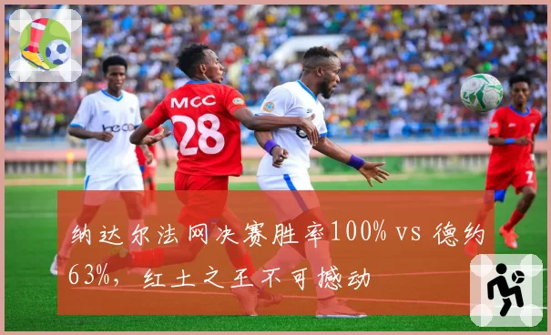 纳达尔法网决赛胜率100% vs 德约63%,红土之王不可撼动