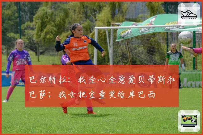 巴尔特拉:我全心全意爱贝蒂斯和巴萨;我会把金童奖给库巴西