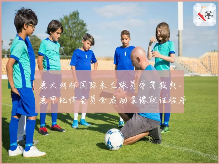 意大利杯国际米兰球员辱骂裁判,意甲纪律委员会启动录像取证程序