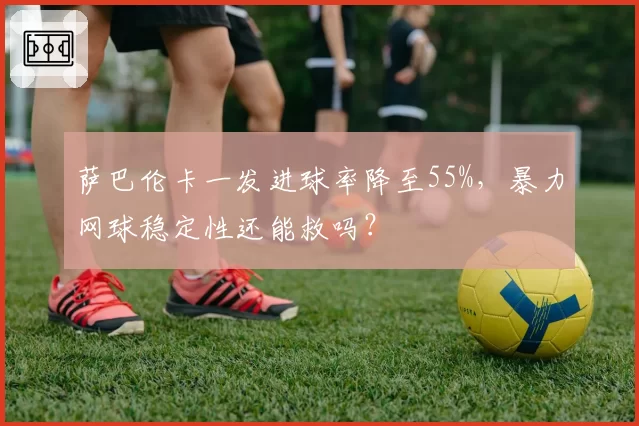 萨巴伦卡一发进球率降至55%，暴力网球稳定性还能救吗？