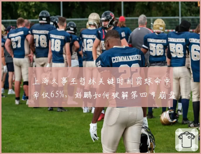 上海久事王哲林关键时刻罚球命中率仅65%，刘鹏如何破解第四节崩盘魔咒？