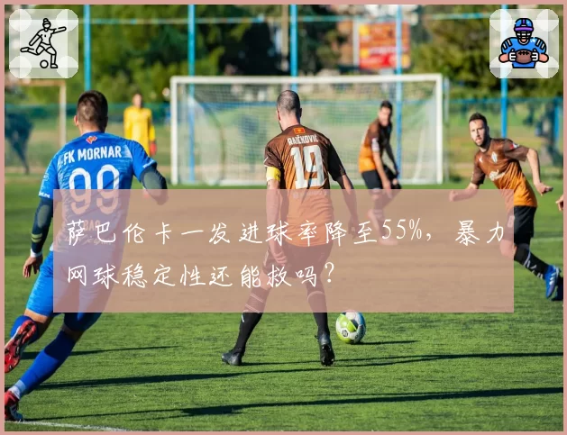 萨巴伦卡一发进球率降至55%,暴力网球稳定性还能救吗?