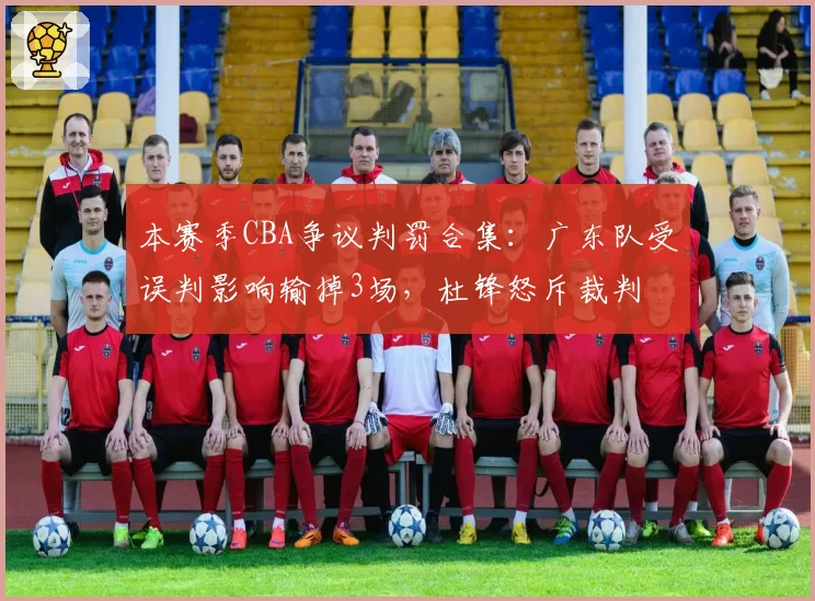 本赛季CBA争议判罚合集：广东队受误判影响输掉3场，杜锋怒斥裁判