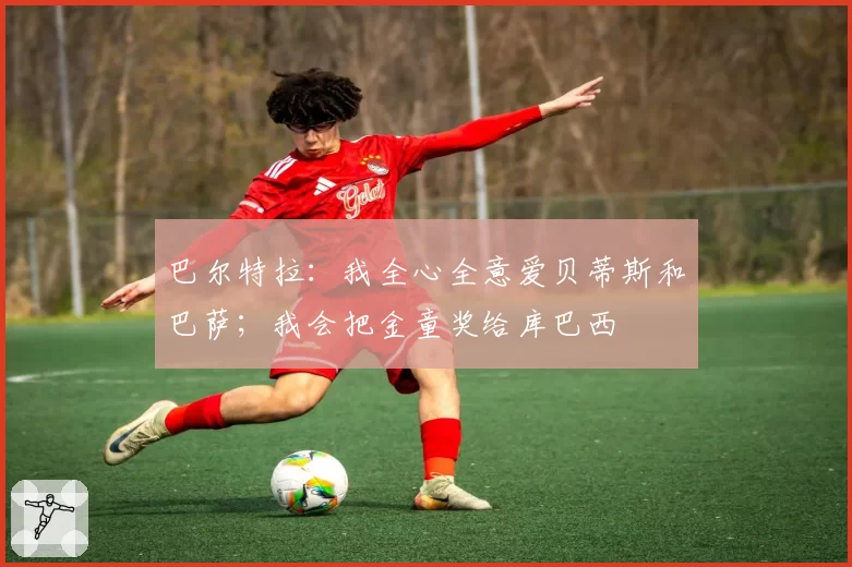 巴尔特拉:我全心全意爱贝蒂斯和巴萨;我会把金童奖给库巴西