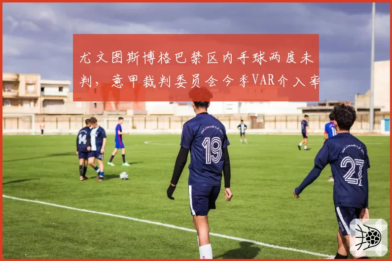 尤文图斯博格巴禁区内手球两度未判,意甲裁判委员会今季VAR介入率降至71%引公愤