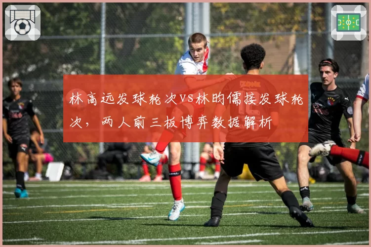 林高远发球轮次vs林昀儒接发球轮次,两人前三板博弈数据解析