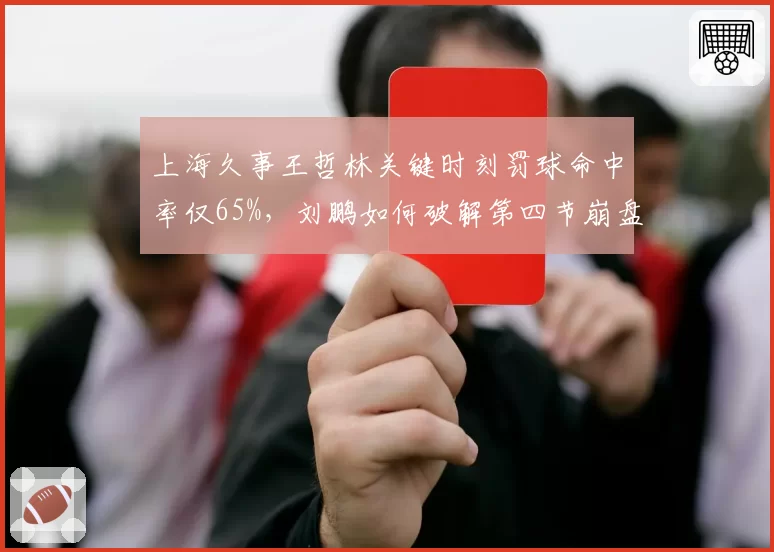 上海久事王哲林关键时刻罚球命中率仅65%,刘鹏如何破解第四节崩盘魔咒?