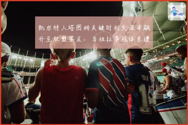 凯尔特人塔图姆关键时刻失误率飙升至联盟第五,马祖拉争冠体系遭心理素质拷问