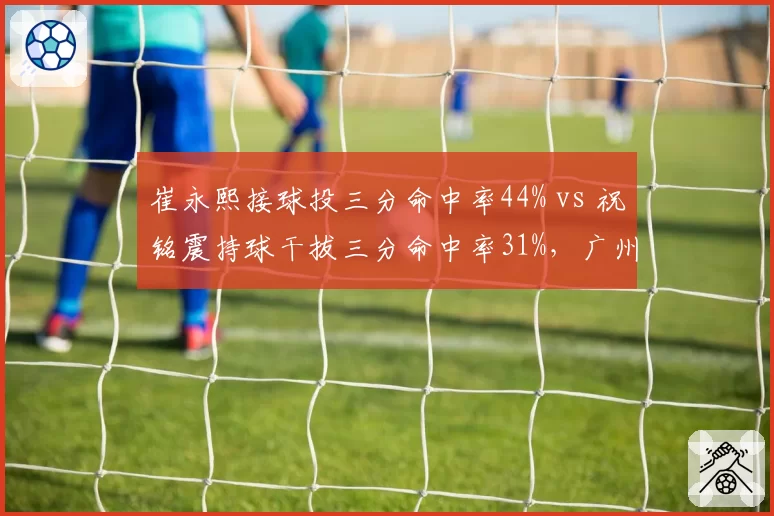 崔永熙接球投三分命中率44% vs 祝铭震持球干拔三分命中率31%，广州锋线进攻模式分化