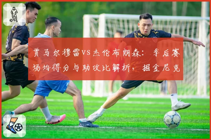 贾马尔穆雷vs杰伦布朗森：季后赛场均得分与助攻比解析，掘金尼克斯后场核心对比