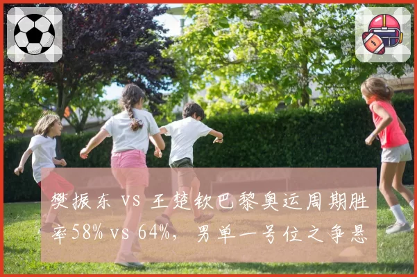 樊振东 vs 王楚钦巴黎奥运周期胜率58% vs 64%,男单一号位之争悬念升级