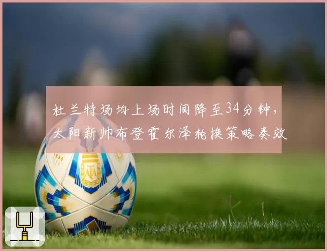 杜兰特场均上场时间降至34分钟，太阳新帅布登霍尔泽轮换策略奏效