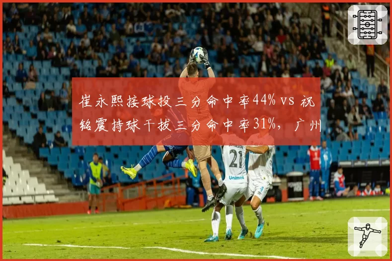 崔永熙接球投三分命中率44% vs 祝铭震持球干拔三分命中率31%，广州锋线进攻模式分化