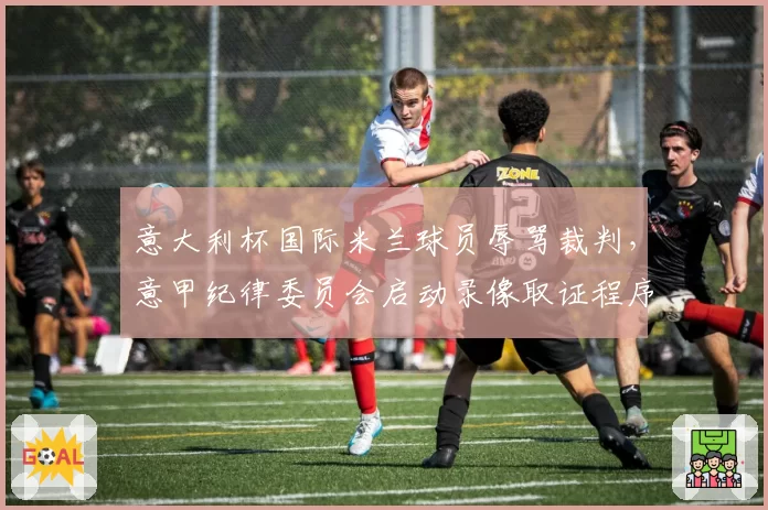 意大利杯国际米兰球员辱骂裁判,意甲纪律委员会启动录像取证程序