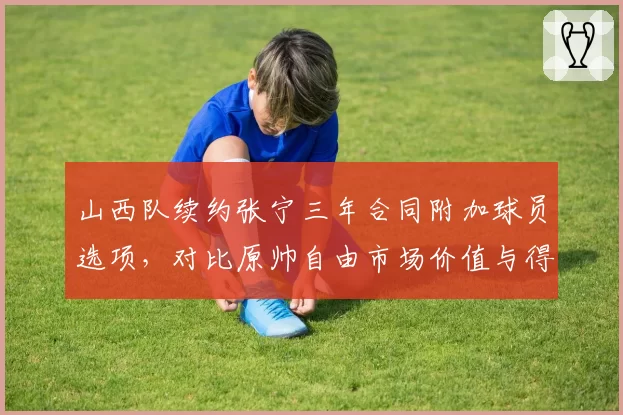 山西队续约张宁三年合同附加球员选项,对比原帅自由市场价值与得分稳定性