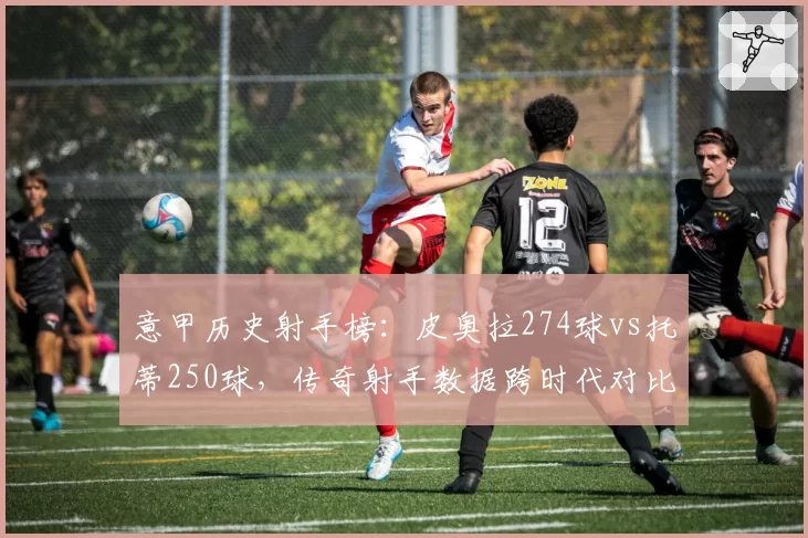 意甲历史射手榜:皮奥拉274球vs托蒂250球,传奇射手数据跨时代对比