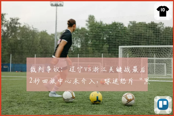 裁判争议：辽宁vs浙江关键战最后2秒回放中心未介入，球迷怒斥“黑哨保送”