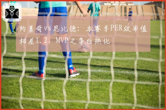 约基奇vs恩比德:本赛季PER效率值相差1.2,MVP之争白热化
