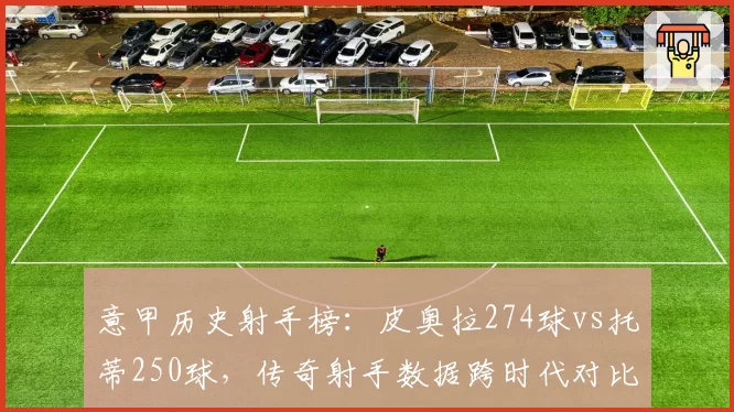 意甲历史射手榜:皮奥拉274球vs托蒂250球,传奇射手数据跨时代对比