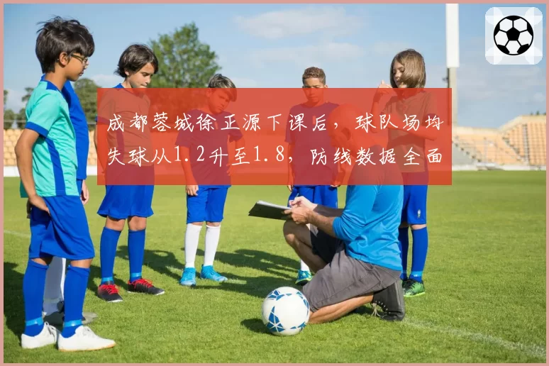 成都蓉城徐正源下课后，球队场均失球从1.2升至1.8，防线数据全面恶化