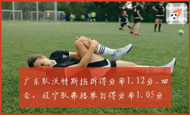 广东队沃特斯挡拆得分率1.12分_回合,辽宁队弗格单打得分率1.05分,小外援风格对比