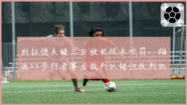 利拉德关键三分被犯规未吹罚,雄鹿vs步行者赛后裁判认错但改判机制对比网球
