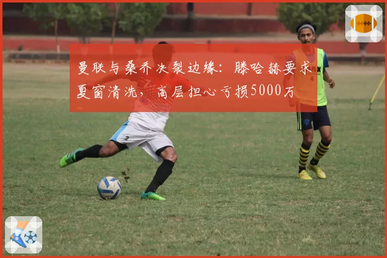 曼联与桑乔决裂边缘：滕哈赫要求夏窗清洗，高层担心亏损5000万