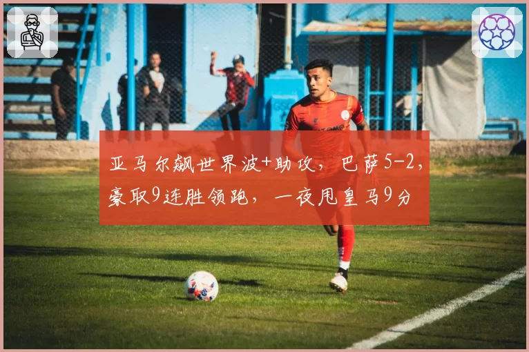 亚马尔飙世界波+助攻，巴萨5-2，豪取9连胜领跑，一夜甩皇马9分