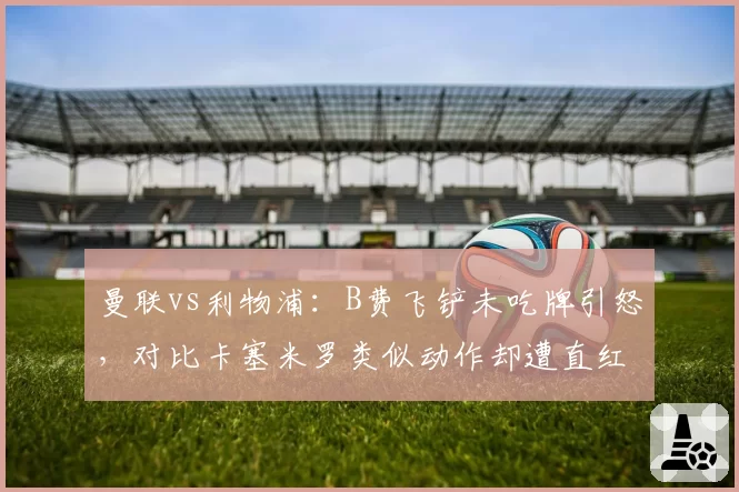 曼联vs利物浦:B费飞铲未吃牌引怒,对比卡塞米罗类似动作却遭直红