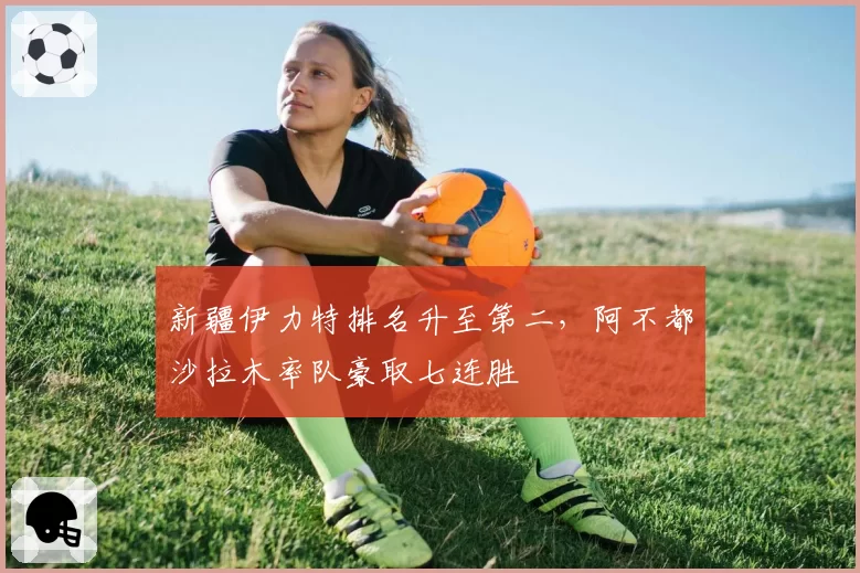 新疆伊力特排名升至第二，阿不都沙拉木率队豪取七连胜