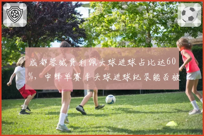 成都蓉城费利佩头球进球占比达60%，中锋单赛季头球进球纪录能否被挑战？