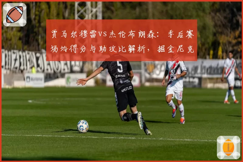贾马尔穆雷vs杰伦布朗森：季后赛场均得分与助攻比解析，掘金尼克斯后场核心对比